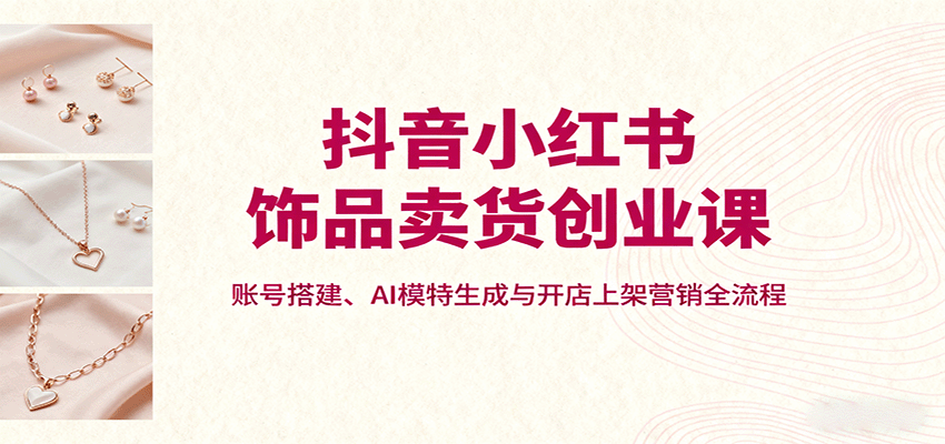 抖音小红书饰品卖货创业课，账号搭建、AI模特生成与开店上架营销全流程-问小徐资源库