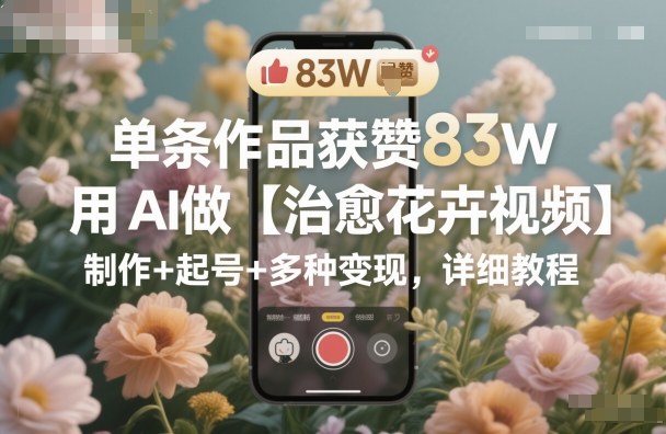 单条作品获赞83W，用AI做【治愈花卉视频】，制作+起号+多种变现，详细教程-问小徐资源库