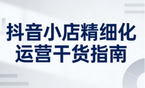 抖音小店精细化运营干货指南新版，助力商家系统提升店铺运营能力(更新26年5月)-问小徐资源库