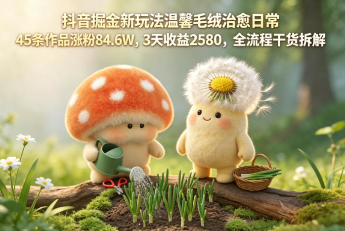 抖音掘金新玩法温馨毛绒治愈日常，45条作品涨粉84.6W，3天收益2580，全流程干货拆解-问小徐资源库