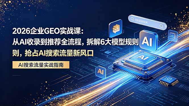 2026 企业GEO实战课：从AI收录到推荐全流程，拆解6大模型规则，抢占 AI 搜索流量新风口-问小徐资源库